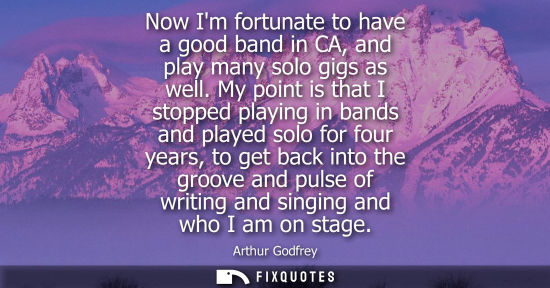 Small: Now Im fortunate to have a good band in CA, and play many solo gigs as well. My point is that I stopped