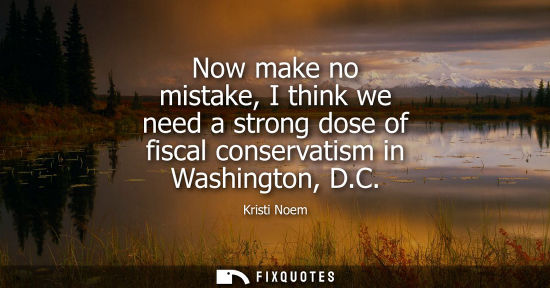 Small: Now make no mistake, I think we need a strong dose of fiscal conservatism in Washington, D.C