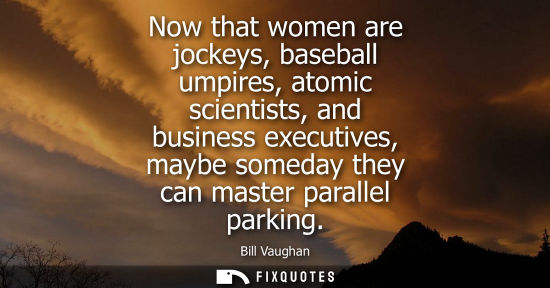 Small: Now that women are jockeys, baseball umpires, atomic scientists, and business executives, maybe someday they c