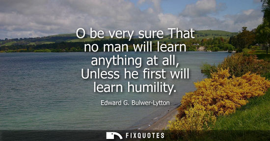 Small: O be very sure That no man will learn anything at all, Unless he first will learn humility