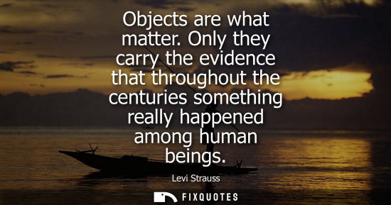 Small: Objects are what matter. Only they carry the evidence that throughout the centuries something really ha