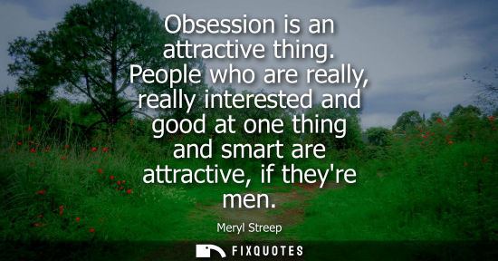Small: Obsession is an attractive thing. People who are really, really interested and good at one thing and sm