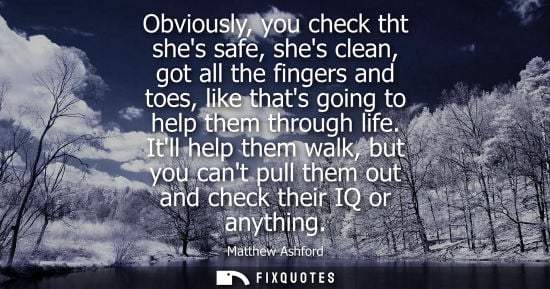 Small: Obviously, you check tht shes safe, shes clean, got all the fingers and toes, like thats going to help 