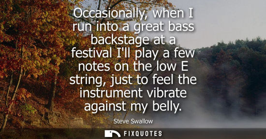 Small: Occasionally, when I run into a great bass backstage at a festival Ill play a few notes on the low E st