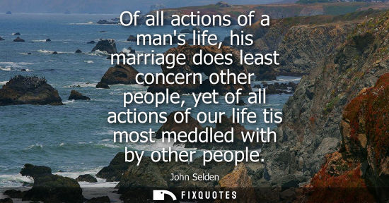 Small: Of all actions of a mans life, his marriage does least concern other people, yet of all actions of our 