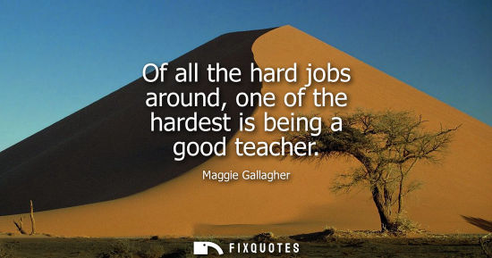 Small: Of all the hard jobs around, one of the hardest is being a good teacher - Maggie Gallagher