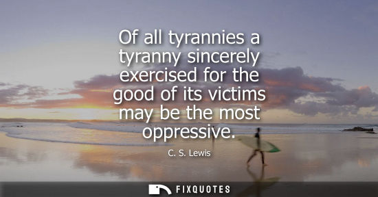 Small: Of all tyrannies a tyranny sincerely exercised for the good of its victims may be the most oppressive