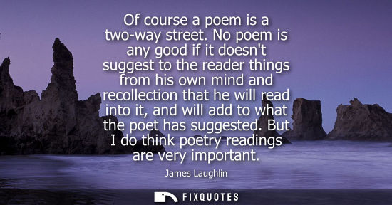 Small: Of course a poem is a two-way street. No poem is any good if it doesnt suggest to the reader things fro