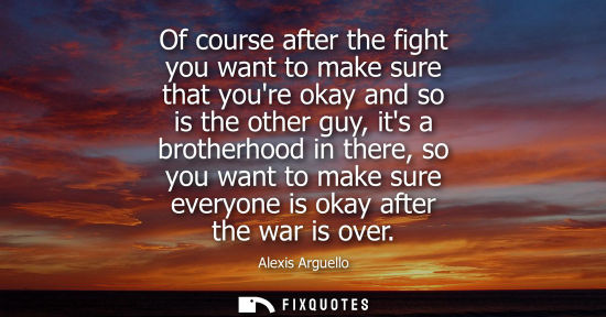 Small: Of course after the fight you want to make sure that youre okay and so is the other guy, its a brotherhood in 