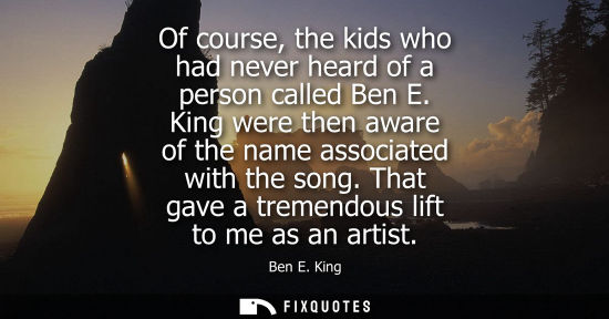 Small: Of course, the kids who had never heard of a person called Ben E. King were then aware of the name asso