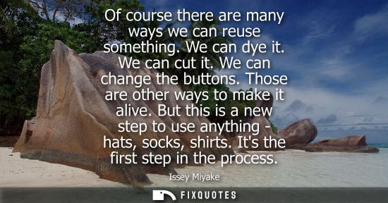 Small: Of course there are many ways we can reuse something. We can dye it. We can cut it. We can change the b