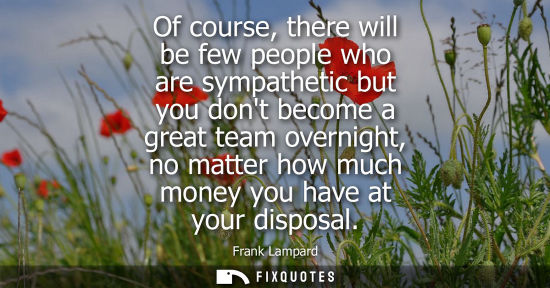 Small: Of course, there will be few people who are sympathetic but you dont become a great team overnight, no 