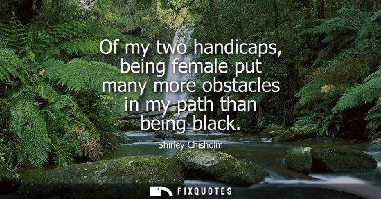 Small: Of my two handicaps, being female put many more obstacles in my path than being black