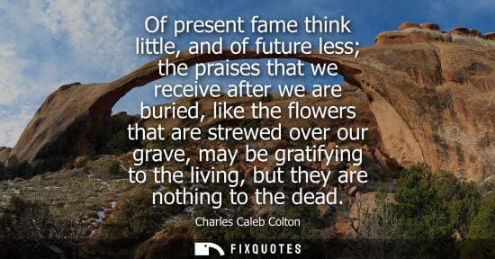 Small: Of present fame think little, and of future less the praises that we receive after we are buried, like the flo