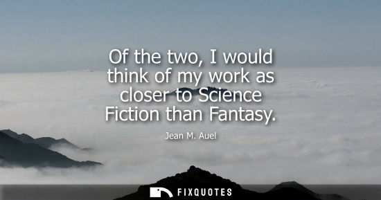 Small: Of the two, I would think of my work as closer to Science Fiction than Fantasy