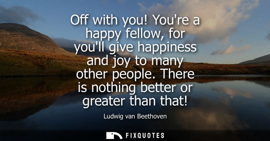 Small: Off with you! Youre a happy fellow, for youll give happiness and joy to many other people. There is not