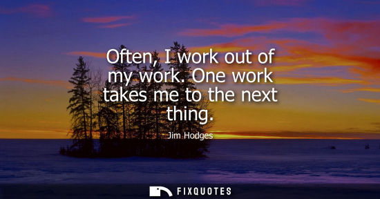 Small: Often, I work out of my work. One work takes me to the next thing