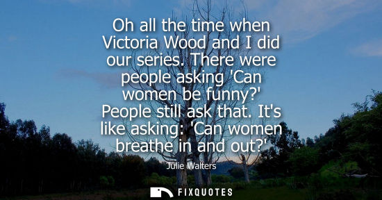 Small: Oh all the time when Victoria Wood and I did our series. There were people asking Can women be funny? P