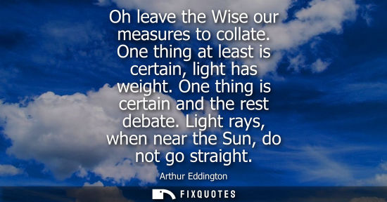 Small: Oh leave the Wise our measures to collate. One thing at least is certain, light has weight. One thing i