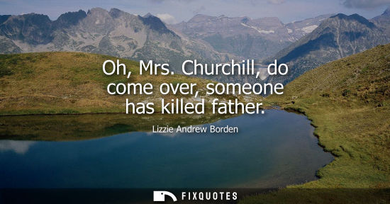 Small: Oh, Mrs. Churchill, do come over, someone has killed father
