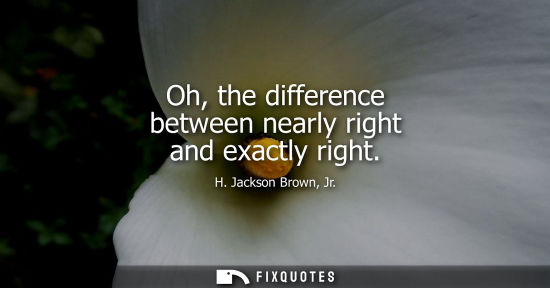 Small: Oh, the difference between nearly right and exactly right