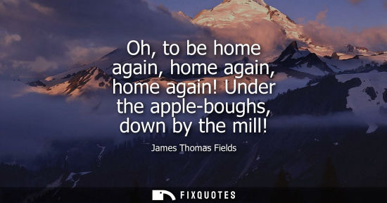 Small: Oh, to be home again, home again, home again! Under the apple-boughs, down by the mill!