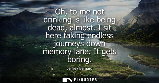 Small: Oh, to me not drinking is like being dead, almost. I sit here taking endless journeys down memory lane.