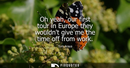 Small: Oh yeah, our first tour in Europe they wouldnt give me the time off from work
