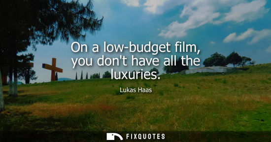 Small: On a low-budget film, you dont have all the luxuries