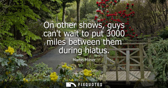 Small: On other shows, guys cant wait to put 3000 miles between them during hiatus