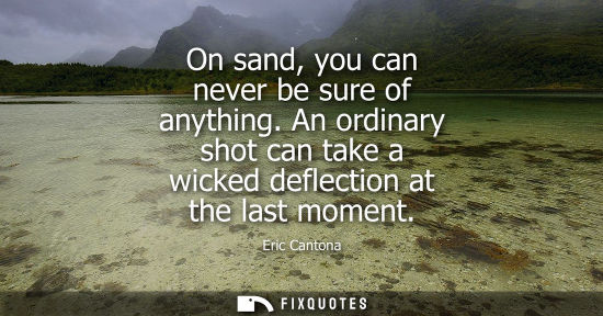 Small: On sand, you can never be sure of anything. An ordinary shot can take a wicked deflection at the last m