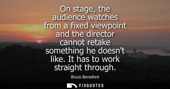 Small: On stage, the audience watches from a fixed viewpoint and the director cannot retake something he doesn