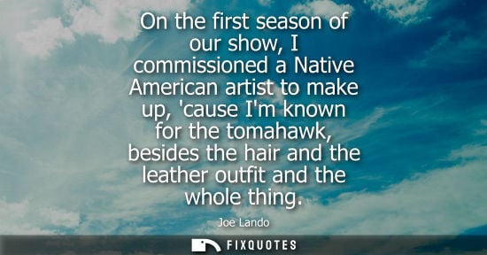 Small: On the first season of our show, I commissioned a Native American artist to make up, cause Im known for