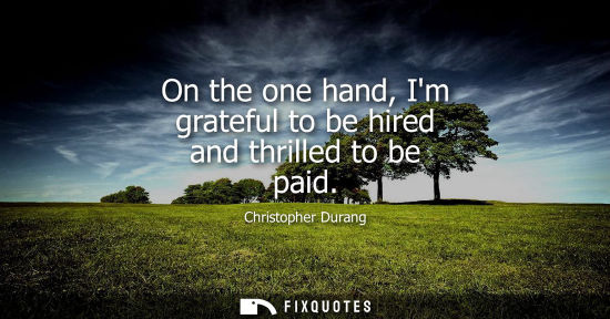 Small: On the one hand, Im grateful to be hired and thrilled to be paid