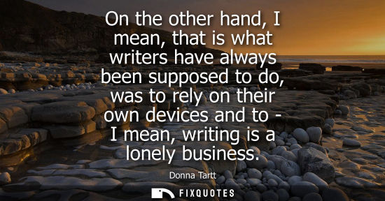 Small: On the other hand, I mean, that is what writers have always been supposed to do, was to rely on their o
