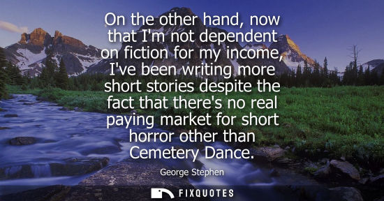 Small: On the other hand, now that Im not dependent on fiction for my income, Ive been writing more short stor