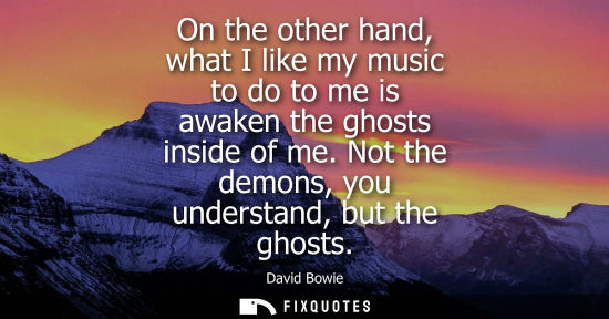 Small: On the other hand, what I like my music to do to me is awaken the ghosts inside of me. Not the demons, you und