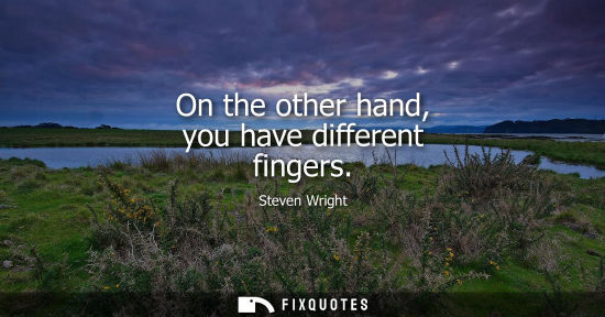 Small: On the other hand, you have different fingers