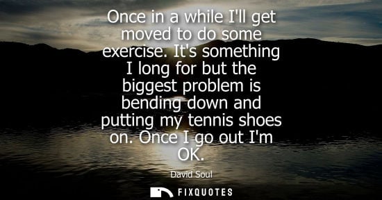 Small: Once in a while Ill get moved to do some exercise. Its something I long for but the biggest problem is 