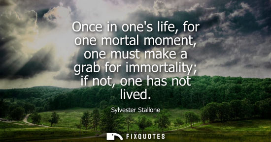 Small: Once in ones life, for one mortal moment, one must make a grab for immortality if not, one has not live