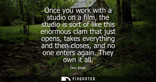 Small: Once you work with a studio on a film, the studio is sort of like this enormous clam that just opens, t