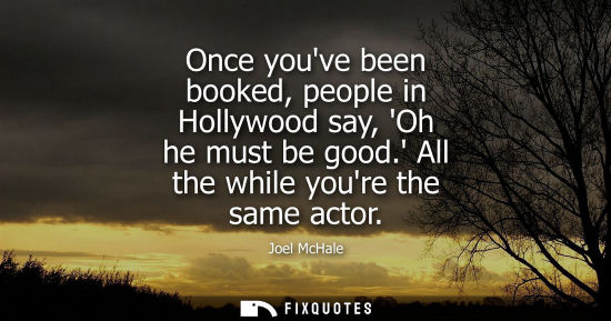 Small: Once youve been booked, people in Hollywood say, Oh he must be good. All the while youre the same actor