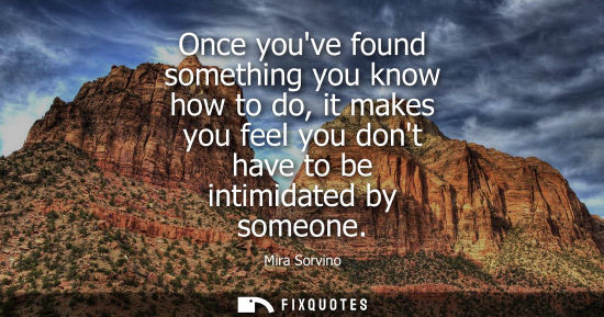 Small: Once youve found something you know how to do, it makes you feel you dont have to be intimidated by som