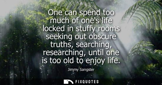 Small: One can spend too much of ones life locked in stuffy rooms seeking out obscure truths, searching, resea