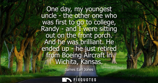 Small: One day, my youngest uncle - the other one who was first to go to college, Randy - and I were sitting o