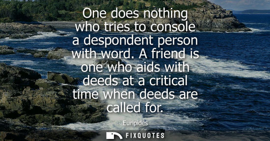 Small: One does nothing who tries to console a despondent person with word. A friend is one who aids with deeds at a 
