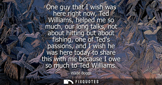 Small: One guy that I wish was here right now, Ted Williams, helped me so much, our long talks, not about hitt