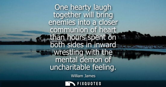 Small: One hearty laugh together will bring enemies into a closer communion of heart than hours spent on both sides i