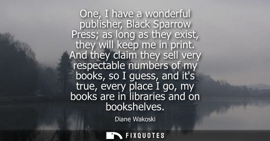 Small: One, I have a wonderful publisher, Black Sparrow Press as long as they exist, they will keep me in prin