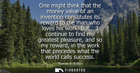 Small: One might think that the money value of an invention constitutes its reward to the man who loves his work. But
